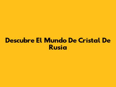 Descubre El Mundo De Cristal De Rusia