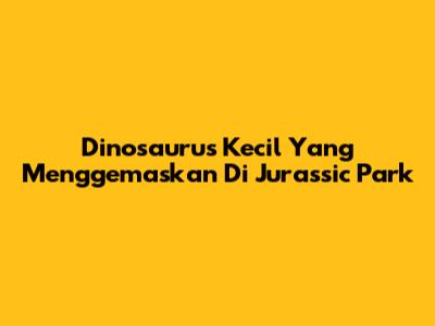 Dinosaurus Kecil Yang Menggemaskan Di Jurassic Park