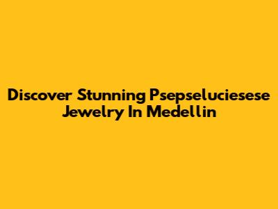 Discover Stunning Psepseluciesese Jewelry In Medellin