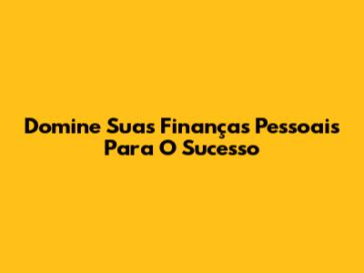 Domine Suas Finanças Pessoais Para O Sucesso
