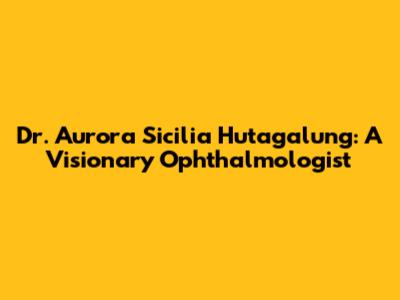 Dr. Aurora Sicilia Hutagalung: A Visionary Ophthalmologist