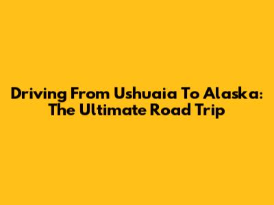 Driving From Ushuaia To Alaska: The Ultimate Road Trip