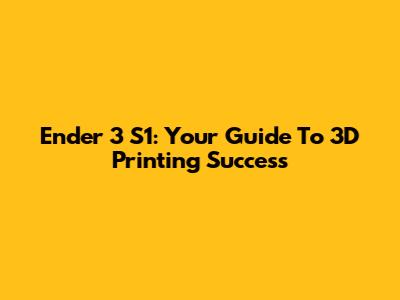 Ender 3 S1: Your Guide To 3D Printing Success
