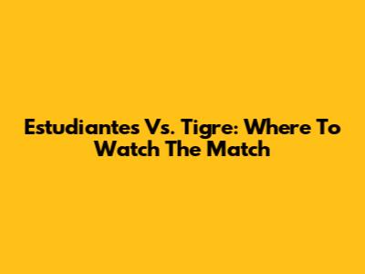 Estudiantes Vs. Tigre: Where To Watch The Match