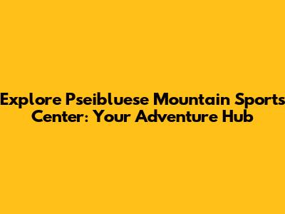 Explore Pseibluese Mountain Sports Center: Your Adventure Hub