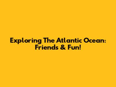 Exploring The Atlantic Ocean: Friends & Fun!