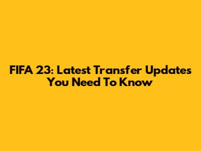 FIFA 23: Latest Transfer Updates You Need To Know