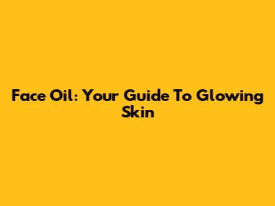 Face Oil: Your Guide To Glowing Skin