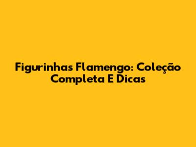 Figurinhas Flamengo: Coleção Completa E Dicas