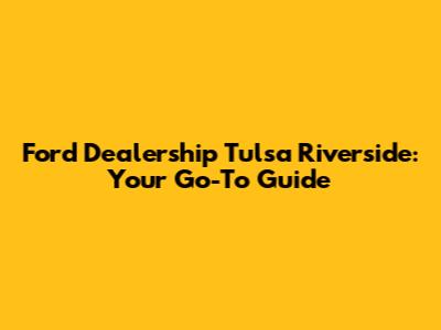 Ford Dealership Tulsa Riverside: Your Go-To Guide