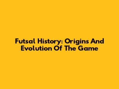 Futsal History: Origins And Evolution Of The Game