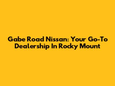 Gabe Road Nissan: Your Go-To Dealership In Rocky Mount