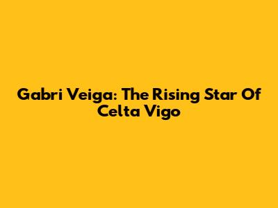 Gabri Veiga: The Rising Star Of Celta Vigo