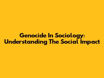 Genocide In Sociology: Understanding The Social Impact