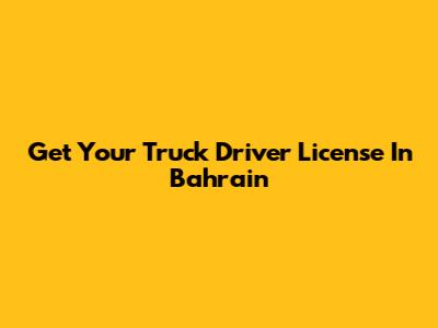Get Your Truck Driver License In Bahrain