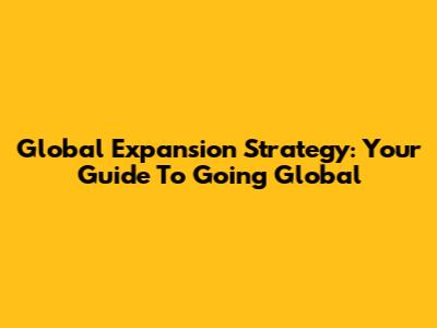 Global Expansion Strategy: Your Guide To Going Global