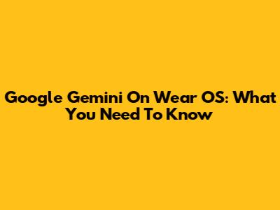 Google Gemini On Wear OS: What You Need To Know