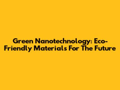 Green Nanotechnology: Eco-Friendly Materials For The Future