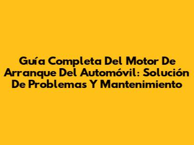 Guía Completa Del Motor De Arranque Del Automóvil: Solución De Problemas Y Mantenimiento