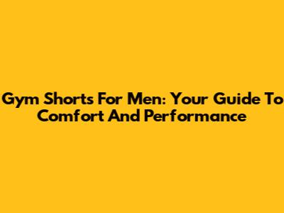 Gym Shorts For Men: Your Guide To Comfort And Performance