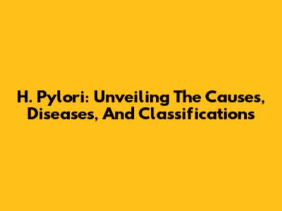 H. Pylori: Unveiling The Causes, Diseases, And Classifications