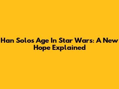 Han Solo's Age In Star Wars: A New Hope Explained
