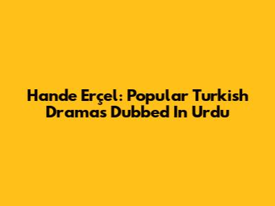 Hande Erçel: Popular Turkish Dramas Dubbed In Urdu