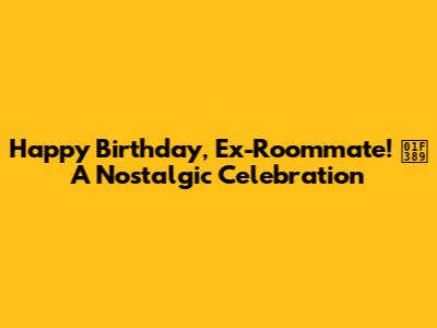 Happy Birthday, Ex-Roommate! 🎉 A Nostalgic Celebration