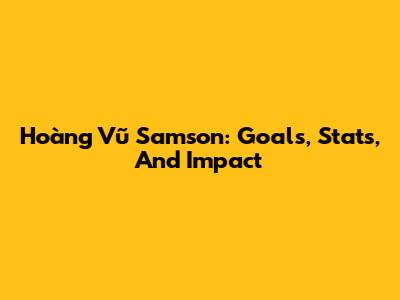 Hoàng Vũ Samson: Goals, Stats, And Impact