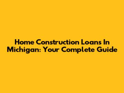 Home Construction Loans In Michigan: Your Complete Guide