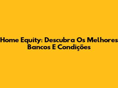 Home Equity: Descubra Os Melhores Bancos E Condições