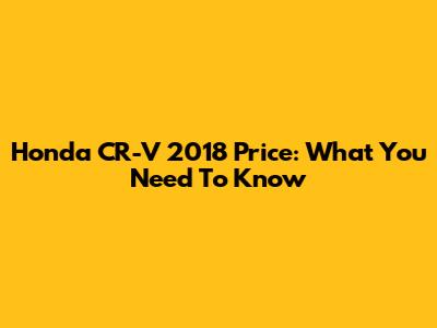 Honda CR-V 2018 Price: What You Need To Know
