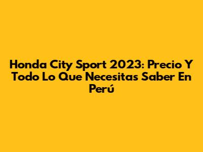 Honda City Sport 2023: Precio Y Todo Lo Que Necesitas Saber En Perú