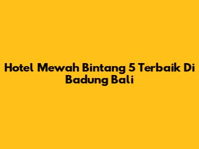 Hotel Mewah Bintang 5 Terbaik Di Badung Bali