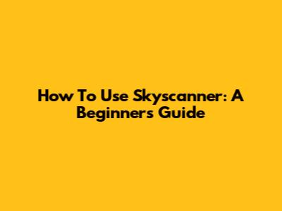 How To Use Skyscanner: A Beginner's Guide