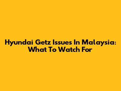 Hyundai Getz Issues In Malaysia: What To Watch For