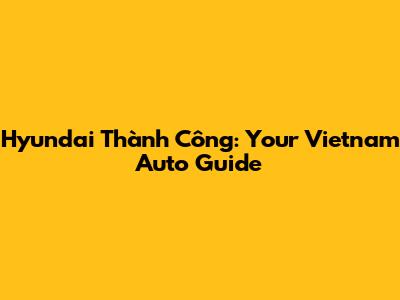Hyundai Thành Công: Your Vietnam Auto Guide