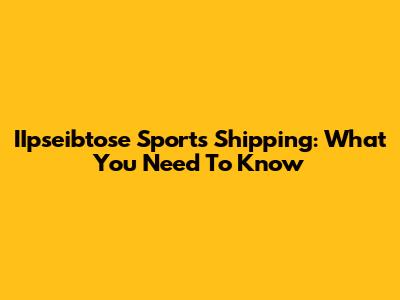 IIpseibtose Sports Shipping: What You Need To Know