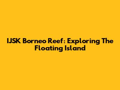 IJSK Borneo Reef: Exploring The Floating Island