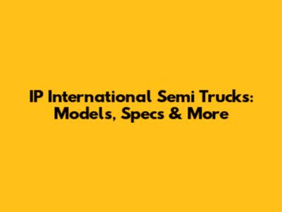 IP International Semi Trucks: Models, Specs & More