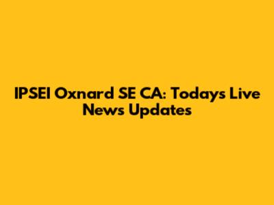 IPSEI Oxnard SE CA: Today's Live News Updates