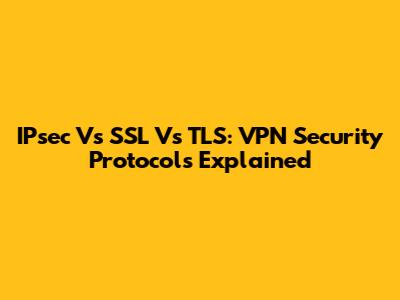 IPsec Vs SSL Vs TLS: VPN Security Protocols Explained