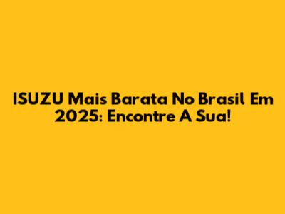ISUZU Mais Barata No Brasil Em 2025: Encontre A Sua!