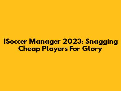 ISoccer Manager 2023: Snagging Cheap Players For Glory
