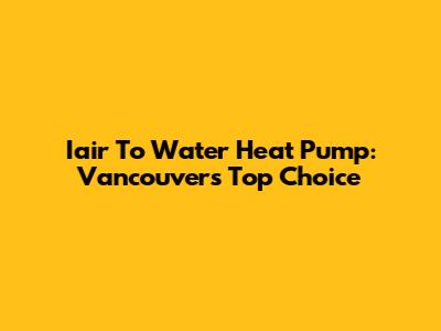 Iair To Water Heat Pump: Vancouver's Top Choice