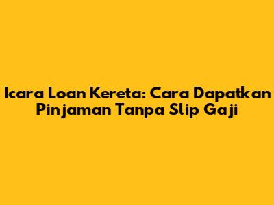 Icara Loan Kereta: Cara Dapatkan Pinjaman Tanpa Slip Gaji