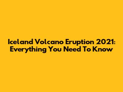 Iceland Volcano Eruption 2021: Everything You Need To Know