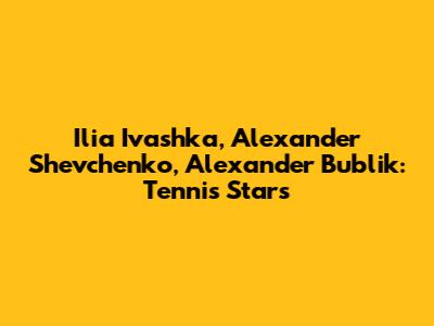 Ilia Ivashka, Alexander Shevchenko, Alexander Bublik: Tennis Stars