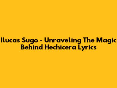 Ilucas Sugo - Unraveling The Magic Behind 'Hechicera' Lyrics