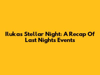 Iluka's Stellar Night: A Recap Of Last Night's Events